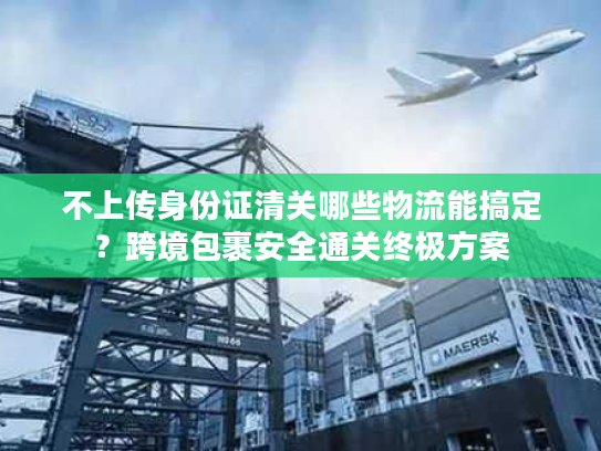 不上传身份证清关哪些物流能搞定？跨境包裹安全通关终极方案