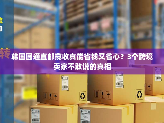 韩国圆通直邮揽收真能省钱又省心？3个跨境卖家不敢说的真相