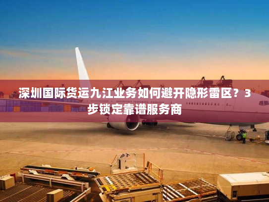 深圳国际货运九江业务如何避开隐形雷区?3步锁定靠谱服务商 深圳国际货运九江业务如何避开隐形雷区?3步锁定靠谱服务商