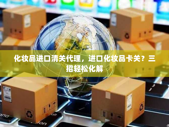 化妆品进口清关代理,进口化妆品卡关?三招轻松化解 化妆品进口清关代理,进口化妆品卡关?三招轻松化解