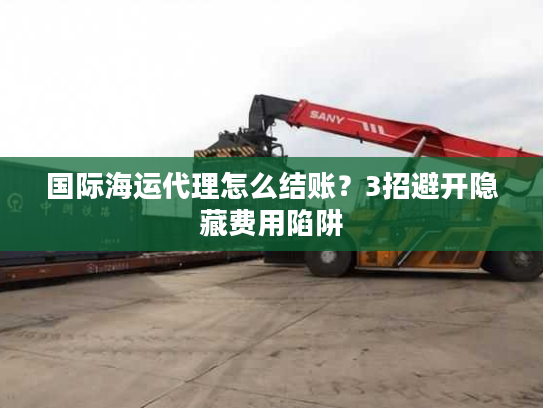 国际海运代理怎么结账？3招避开隐藏费用陷阱