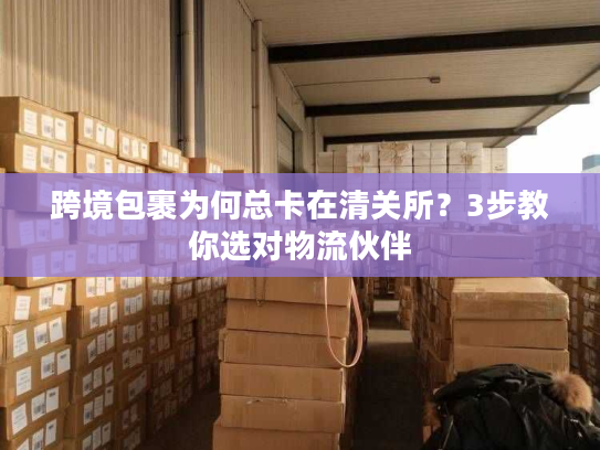 跨境包裹为何总卡在清关所？3步教你选对物流伙伴