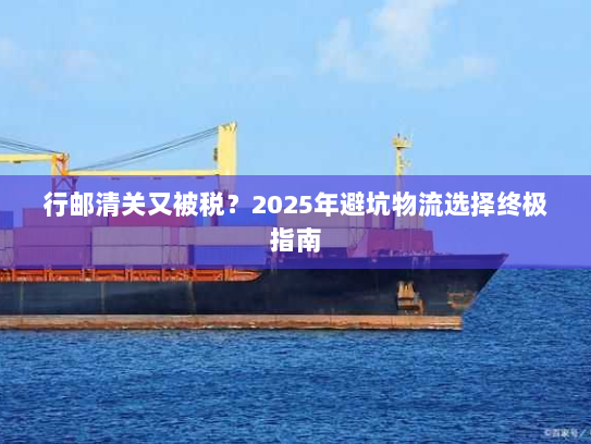 行邮清关又被税?2025年避坑物流选择终极指南 行邮清关又被税?2025年避坑物流选择终极指南