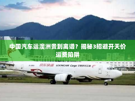 中国汽车运澳洲贵到离谱?揭秘3招避开天价运费陷阱 中国汽车运澳洲贵到离谱?揭秘3招避开天价运费陷阱