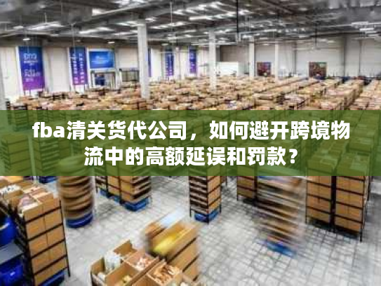 fba清关货代公司,如何避开跨境物流中的高额延误和罚款? fba清关货代公司,如何避开跨境物流中的高额延误和罚款?