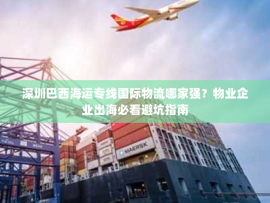 深圳巴西海运专线国际物流哪家强?物业企业出海必看避坑指南 深圳巴西海运专线国际物流哪家强?物业企业出海必看避坑指南