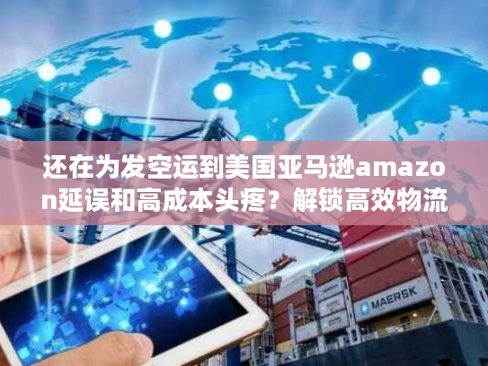 还在为发空运到美国亚马逊amazon延误和高成本头疼？解锁高效物流企业独家筛选法！