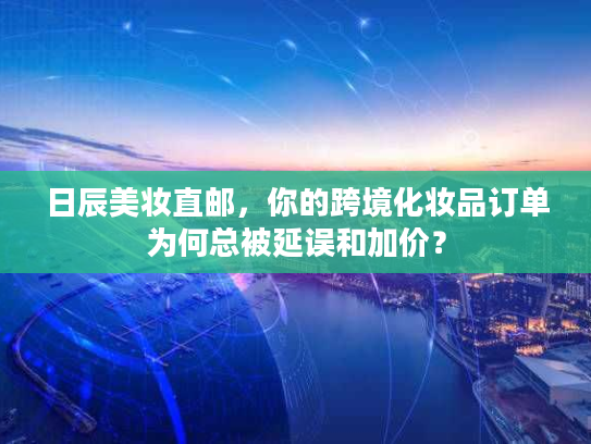日辰美妆直邮，你的跨境化妆品订单为何总被延误和加价？