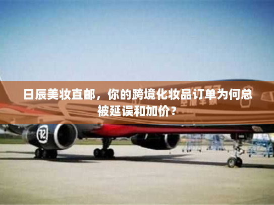 日辰美妆直邮,你的跨境化妆品订单为何总被延误和加价? 日辰美妆直邮,你的跨境化妆品订单为何总被延误和加价?