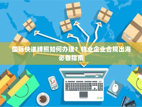 国际快递牌照如何办理?物业企业合规出海必备指南 国际快递牌照如何办理?物业企业合规出海必备指南