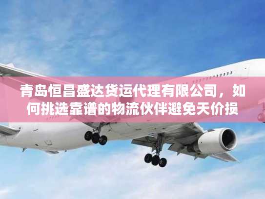 青岛恒昌盛达货运代理有限公司，如何挑选靠谱的物流伙伴避免天价损失？