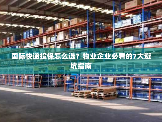 国际快递投保怎么选?物业企业必看的7大避坑指南 国际快递投保怎么选?物业企业必看的7大避坑指南