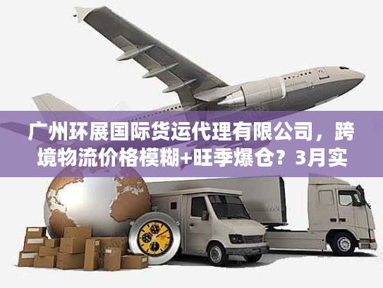 广州环展国际货运代理有限公司,跨境物流价格模糊+旺季爆仓?3月实测避坑方案 广州环展国际货运代理有限公司,跨境物流价格模糊+旺季爆仓?3月实测避坑方案