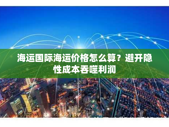 海运国际海运价格怎么算？避开隐性成本吞噬利润