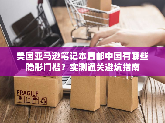 美国亚马逊笔记本直邮中国有哪些隐形门槛？实测通关避坑指南