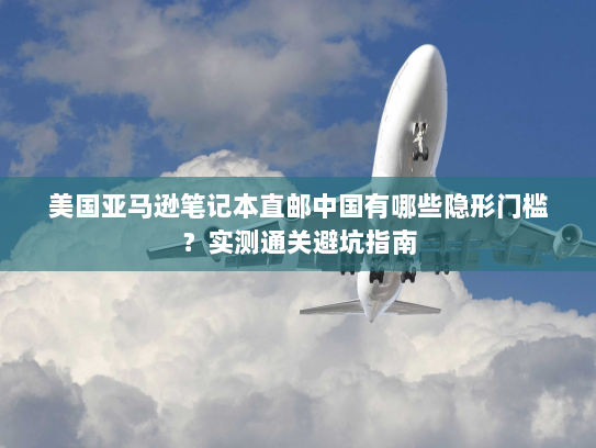 美国亚马逊笔记本直邮中国有哪些隐形门槛?实测通关避坑指南 美国亚马逊笔记本直邮中国有哪些隐形门槛?实测通关避坑指南