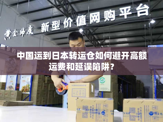 中国运到日本转运仓如何避开高额运费和延误陷阱？