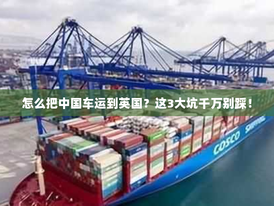 怎么把中国车运到英国？这3大坑千万别踩！