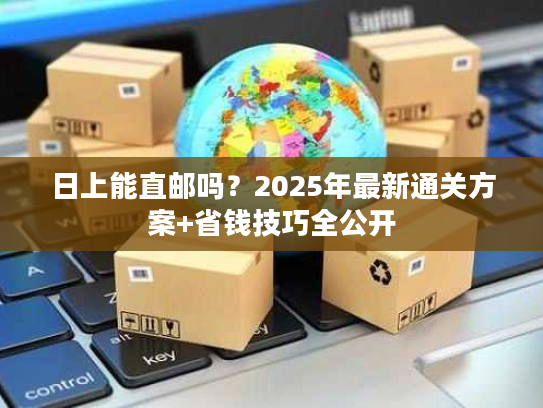 日上能直邮吗？2025年最新通关方案+省钱技巧全公开