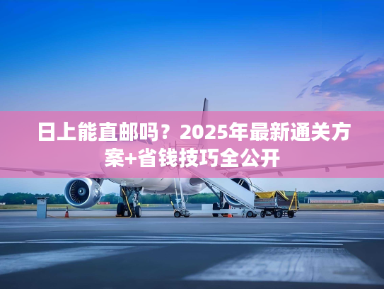 日上能直邮吗？2025年最新通关方案+省钱技巧全公开