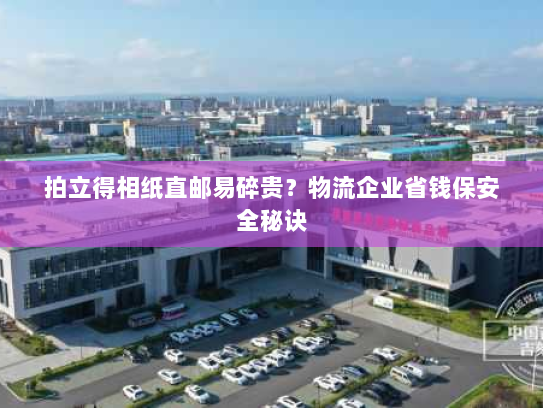 拍立得相纸直邮易碎贵?物流企业省钱保安全秘诀 拍立得相纸直邮易碎贵?物流企业省钱保安全秘诀