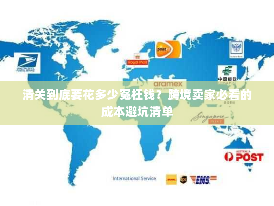清关到底要花多少冤枉钱？跨境卖家必看的成本避坑清单