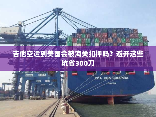 吉他空运到美国会被海关扣押吗？避开这些坑省300刀