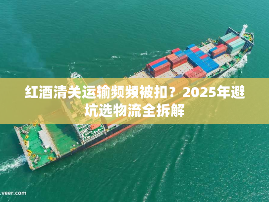 红酒清关运输频频被扣？2025年避坑选物流全拆解