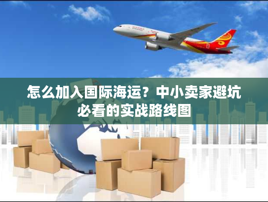 怎么加入国际海运？中小卖家避坑必看的实战路线图