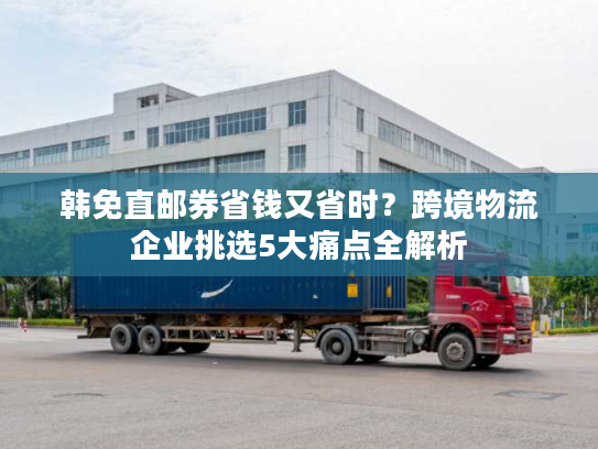 韩免直邮券省钱又省时？跨境物流企业挑选5大痛点全解析