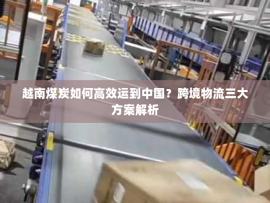 越南煤炭如何高效运到中国?跨境物流三大方案解析 越南煤炭如何高效运到中国?跨境物流三大方案解析