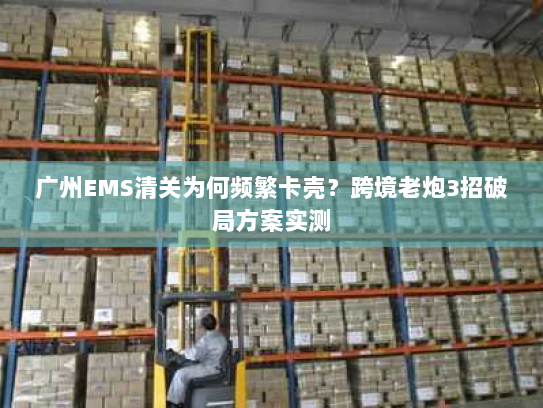 广州EMS清关为何频繁卡壳?跨境老炮3招破局方案实测 广州EMS清关为何频繁卡壳?跨境老炮3招破局方案实测