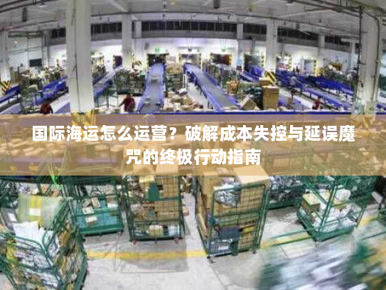 国际海运怎么运营?破解成本失控与延误魔咒的终极行动指南 国际海运怎么运营?破解成本失控与延误魔咒的终极行动指南