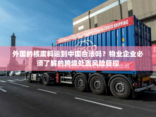 外国的核废料运到中国合法吗?物业企业必须了解的跨境处置风险管控 外国的核废料运到中国合法吗?物业企业必须了解的跨境处置风险管控