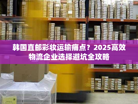 韩国直邮彩妆运输痛点？2025高效物流企业选择避坑全攻略