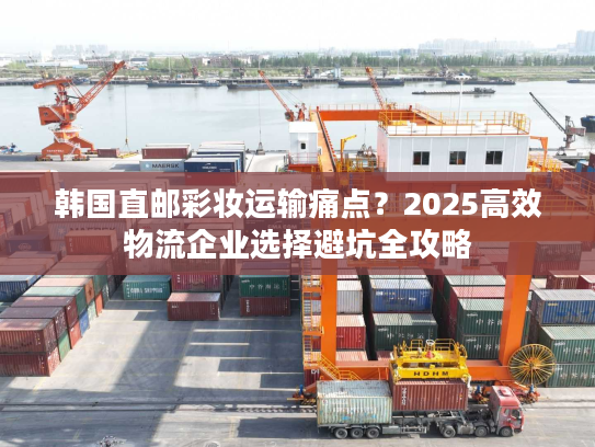 韩国直邮彩妆运输痛点？2025高效物流企业选择避坑全攻略