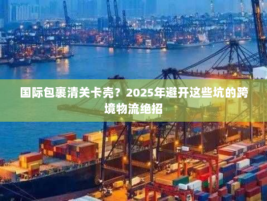 国际包裹清关卡壳？2025年避开这些坑的跨境物流绝招