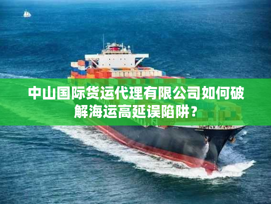 中山国际货运代理有限公司如何破解海运高延误陷阱？
