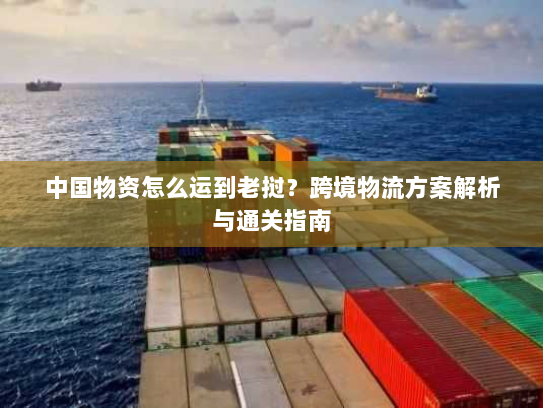 中国物资怎么运到老挝?跨境物流方案解析与通关指南 中国物资怎么运到老挝?跨境物流方案解析与通关指南