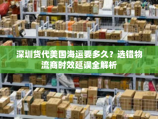 深圳货代美国海运要多久？选错物流商时效延误全解析