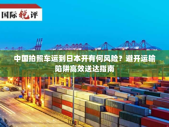 中国拍照车运到日本开有何风险?避开运输陷阱高效送达指南 中国拍照车运到日本开有何风险?避开运输陷阱高效送达指南