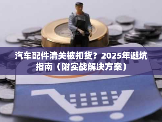 汽车配件清关被扣货？2025年避坑指南（附实战解决方案）