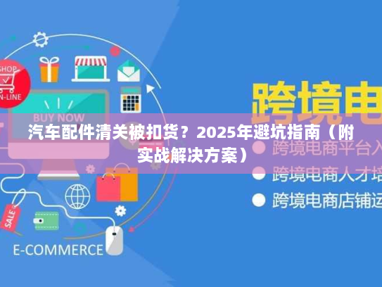 汽车配件清关被扣货?2025年避坑指南(附实战解决方案) 汽车配件清关被扣货?2025年避坑指南(附实战解决方案)