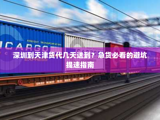 深圳到天津货代几天送到？急货必看的避坑提速指南