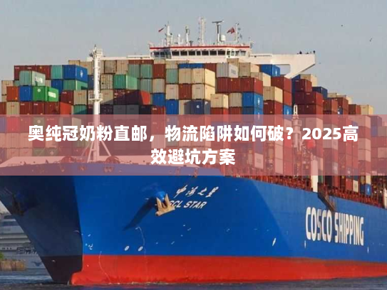 奥纯冠奶粉直邮,物流陷阱如何破?2025高效避坑方案 奥纯冠奶粉直邮,物流陷阱如何破?2025高效避坑方案