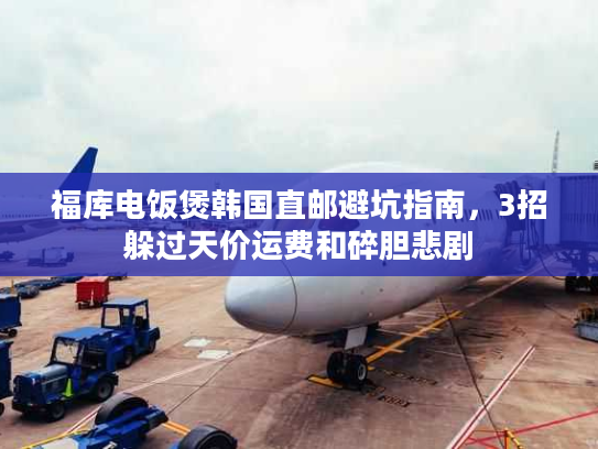 福库电饭煲韩国直邮避坑指南，3招躲过天价运费和碎胆悲剧