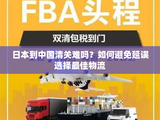 日本到中国清关难吗？如何避免延误选择最佳物流