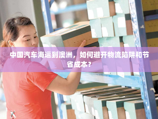 中国汽车海运到澳洲，如何避开物流陷阱和节省成本？