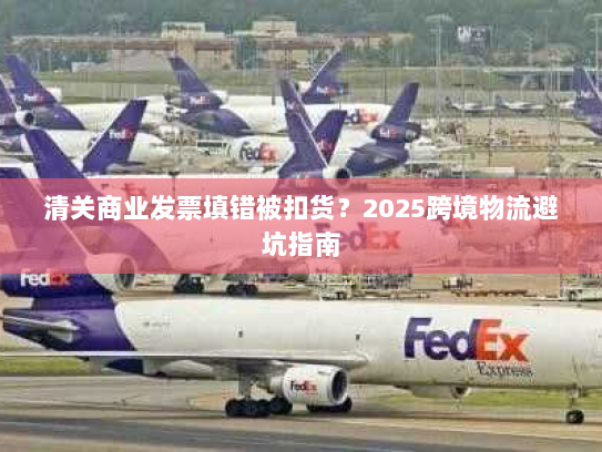 清关商业发票填错被扣货?2025跨境物流避坑指南 清关商业发票填错被扣货?2025跨境物流避坑指南