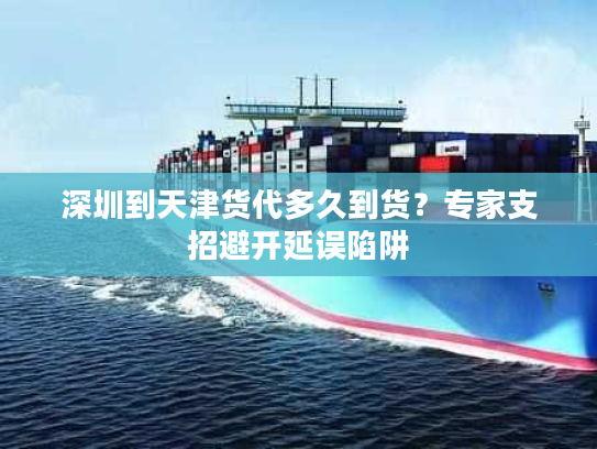 深圳到天津货代多久到货？专家支招避开延误陷阱